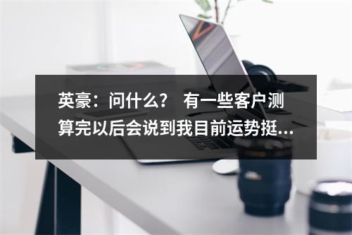 英豪：问什么？  有一些客户测算完以后会说到我目前运势挺好的，明